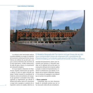 PLAN ESTRATÉGICO TERRITORIAL




          Los atributos antes mencionados explican       El Modelo deseado del Territorio incluye líneas de acción
     sus potencialidades y sus riesgos: la congestión    que comprenden áreas de intervención, corredores de
     de la red vial, la contaminación de los recursos    conectividad y un sistema policéntrico de núcleos urbanos.
     hídricos, los conflictos de usos del suelo -a los
     que se asocia el fenómeno del crecimiento de        necesidad del planeamiento urbano como he-
     la renta especulativa-, el déficit habitacional y   rramienta para garantizar un desarrollo soste-
     de redes de agua y cloacas y la concentración       nible, con la regulación del uso del suelo y la
     de la demanda energética.                           consecuente orientación de la inversión pública
          En lo que respecta a dotaciones de infraes-    y privada en materia de emprendimientos e in-
     tructura, requieren intervenciones que apunten      versión en infraestructura, que atienda a la mi-
     a adecuar el stock de capital construido que        tigación de los impactos ambientales negativos
     poseen. También necesitan la consolidación de       y a los procesos de segregación socio-espacial
     modernos centros de transferencia de transpor-      que se suscitan en las grandes ciudades.
     te que garanticen la articulación entre modos,
     superando la fragmentación que dificulta la         » Áreas a potenciar
     eficiencia del sistema, tanto en lo concerniente       Comprenden áreas con cierto dinamismo
     a cargas como a pasajeros. La presencia de un       basado en actividades pioneras que aún no
58   importante sistema de ciudades, determina la        han alcanzado niveles altos de consolidación.
 