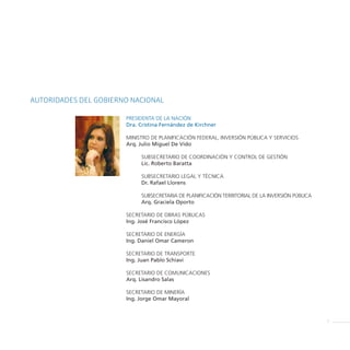 AUTORIDADES DEL GOBIERNO NACIONAL

                       PRESIDENTA DE LA NACIÓN
                       Dra. Cristina Fernández de Kirchner

                       MINISTRO DE PLANIFICACIÓN FEDERAL, INVERSIÓN PÚBLICA Y SERVICIOS
                       Arq. Julio Miguel De Vido

                            SUBSECRETARIO DE COORDINACIÓN Y CONTROL DE GESTIÓN
                            Lic. Roberto Baratta

                            SUBSECRETARIO LEGAL Y TÉCNICA
                            Dr. Rafael Llorens

                            SUBSECRETARIA DE PLANIFICACIÓN TERRITORIAL DE LA INVERSIÓN PÚBLICA
                            Arq. Graciela Oporto

                       SECRETARIO DE OBRAS PÚBLICAS
                       Ing. José Francisco López

                       SECRETARIO DE ENERGÍA
                       Ing. Daniel Omar Cameron

                       SECRETARIO DE TRANSPORTE
                       Ing. Juan Pablo Schiavi

                       SECRETARIO DE COMUNICACIONES
                       Arq. Lisandro Salas

                       SECRETARIO DE MINERÍA
                       Ing. Jorge Omar Mayoral



                                                                                                 5
 