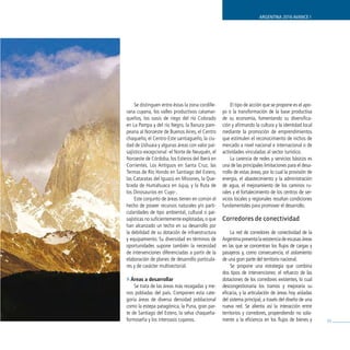 ARGENTINA 2016 AVANCE I




     Se distinguen entre éstas la zona cordille-        El tipo de acción que se propone es el apo-
rana cuyana, los valles productivos catamar-       yo o la transformación de la base productiva
queños, los oasis de riego del río Colorado        de su economía, fomentando su diversifica-
en La Pampa y del río Negro, la llanura pam-       ción y afirmando la cultura y la identidad local
peana al Noroeste de Buenos Aires, el Centro       mediante la promoción de emprendimientos
chaqueño, el Centro-Este santiagueño, la ciu-      que estimulen el reconocimiento de nichos de
dad de Ushuaia y algunas áreas con valor pai-      mercado a nivel nacional e internacional o de
sajístico excepcional -el Norte de Neuquén, el     actividades vinculadas al sector turístico.
Noroeste de Córdoba, los Esteros del Iberá en           La carencia de redes y servicios básicos es
Corrientes, Los Antiguos en Santa Cruz, las        una de las principales limitaciones para el desa-
Termas de Río Hondo en Santiago del Estero,        rrollo de estas áreas, por lo cual la provisión de
las Cataratas del Iguazú en Misiones, la Que-      energía, el abastecimiento y la administración
brada de Humahuaca en Jujuy, y la Ruta de          de agua, el mejoramiento de los caminos ru-
los Dinosaurios en Cuyo-.                          rales y el fortalecimiento de los centros de ser-
     Este conjunto de áreas tienen en común el     vicios locales y regionales resultan condiciones
hecho de poseer recursos naturales y/o parti-      fundamentales para promover el desarrollo.
cularidades de tipo ambiental, cultural o pai-
sajísticas no suficientemente explotadas, o que    Corredores de conectividad
han alcanzado un techo en su desarrollo por
la debilidad de su dotación de infraestructura          La red de corredores de conectividad de la
y equipamiento. Su diversidad en términos de       Argentina presenta la existencia de escasas áreas
oportunidades supone también la necesidad          en las que se concentran los flujos de cargas y
de intervenciones diferenciadas a partir de la     pasajeros y, como consecuencia, el aislamiento
elaboración de planes de desarrollo particula-     de una gran parte del territorio nacional.
res y de carácter multisectorial.                       Se propone una estrategia que combina
                                                   dos tipos de intervenciones: el refuerzo de las
» Áreas a desarrollar                              dotaciones de los corredores existentes, lo cual
    Se trata de las áreas más rezagadas y me-      descongestionaría los tramos y mejoraría su
nos pobladas del país. Componen esta cate-         eficacia, y la articulación de áreas hoy aisladas
goría áreas de diversa densidad poblacional        del sistema principal, a través del diseño de una
como la estepa patagónica, la Puna, gran par-      nueva red. Se alienta así la interacción entre
te de Santiago del Estero, la selva chaqueña-      territorios y corredores, propendiendo no sola-
formoseña y los interoasis cuyanos.                mente a la eficiencia en los flujos de bienes y      59
 