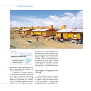 PLAN ESTRATÉGICO TERRITORIAL




       ÁREAS DE                                          Tierra del Fuego, que complementa el sistema
       INTERVENCIÓN                                      de corredores consolidados que discurren des-
                          SISTEMA POLICÉNTRICO
                          DE NÚCLEOS URBANOS             de el litoral Atlántico Sur, ramificándose hacia
       CORREDORES DE CONECTIVIDAD                        el NOA y el NEA en la Región Pampeana. Y
                                                         en sentido Este-Oeste, el corredor central se
           Corredores existentes                         complementa con nuevos ejes al Norte y al
           Nuevos corredores                             Sur, que expresan la necesidad de integrar el
                                                         territorio y facilitar su articulación con los mer-
                                                         cados regionales, nacionales e internacionales.
     pasajeros, sino también a la mejora de las con-
     diciones socioeconómicas de la población que
     reside en dichos territorios.                       Sistema policéntrico de núcleos
          Se determinan así corredores alternativos      urbanos
     de conectividad que el territorio argentino re-
     quiere para su articulación interna y regional,         Esta línea de acción supone comprender
     que se comportarían como ejes de desarrollo         al territorio en tanto sistema de asentamien-
     potencial y estructuradores para superar la         tos humanos que polariza las áreas y corredo-
     histórica configuración radiocéntrica. En sen-      res antes mencionados. La premisa rectora es
60   tido Norte-Sur, el eje cordillerano entre Jujuy y   que todos los habitantes del país deben tener
 