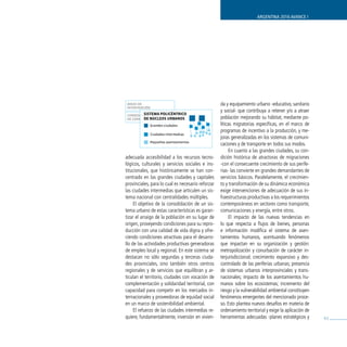 ARGENTINA 2016 AVANCE I




ÁREAS DE                                           da y equipamiento urbano -educativo, sanitario
INTERVENCIÓN
                                                   y social- que contribuya a retener y/o a atraer
          SISTEMA POLICÉNTRICO
 CORREDORES
          DE NÚCLEOS URBANOS
 DE CONECTIVIDAD                                   población mejorando su hábitat, mediante po-
             Grandes ciudades                      líticas migratorias específicas, en el marco de
                                                   programas de incentivo a la producción, y me-
               Ciudades intermedias
                                                   joras generalizadas en los sistemas de comuni-
             Pequeños asentamientos
                                                   caciones y de transporte en todos sus modos.
                                                        En cuanto a las grandes ciudades, su con-
adecuada accesibilidad a los recursos tecno-       dición histórica de atractoras de migraciones
lógicos, culturales y servicios sociales e ins-    -con el consecuente crecimiento de sus perife-
titucionales, que históricamente se han con-       rias- las convierte en grandes demandantes de
centrado en las grandes ciudades y capitales       servicios básicos. Paralelamente, el crecimien-
provinciales, para lo cual es necesario reforzar   to y transformación de su dinámica económica
las ciudades intermedias que articulen un sis-     exige intervenciones de adecuación de sus in-
tema nacional con centralidades múltiples.         fraestructuras productivas a los requerimientos
     El objetivo de la consolidación de un sis-    contemporáneos en sectores como transporte,
tema urbano de estas características es garan-     comunicaciones y energía, entre otros.
tizar el arraigo de la población en su lugar de         El impacto de las nuevas tendencias en
origen, proveyendo condiciones para su repro-      lo que respecta a flujos de bienes, personas
ducción con una calidad de vida digna y ofre-      e información modifica el sistema de asen-
ciendo condiciones atractivas para el desarro-     tamientos humanos, acentuando fenómenos
llo de las actividades productivas generadoras     que impactan en su organización y gestión:
de empleo local y regional. En este sistema se     metropolización y conurbación de carácter in-
destacan no sólo segundas y terceras ciuda-        terjurisdiccional; crecimiento expansivo y des-
des provinciales, sino también otros centros       controlado de las periferias urbanas; presencia
regionales y de servicios que equilibran y ar-     de sistemas urbanos interprovinciales y trans-
ticulan el territorio, ciudades con vocación de    nacionales; impacto de los asentamientos hu-
complementación y solidaridad territorial, con     manos sobre los ecosistemas; incremento del
capacidad para competir en los mercados in-        riesgo y la vulnerabilidad ambiental constituyen
ternacionales y proveedoras de equidad social      fenómenos emergentes del mencionado proce-
en un marco de sostenibilidad ambiental.           so. Esto plantea nuevos desafíos en materia de
     El refuerzo de las ciudades intermedias re-   ordenamiento territorial y exige la aplicación de
quiere, fundamentalmente, inversión en vivien-     herramientas adecuadas -planes estratégicos y       61
 