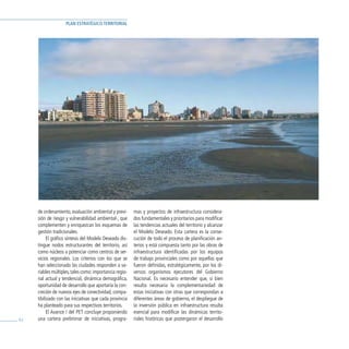 PLAN ESTRATÉGICO TERRITORIAL




     de ordenamiento, evaluación ambiental y previ-      mas y proyectos de infraestructura considera-
     sión de riesgo y vulnerabilidad ambiental-, que     dos fundamentales y prioritarios para modificar
     complementen y enriquezcan los esquemas de          las tendencias actuales del territorio y alcanzar
     gestión tradicionales.                              el Modelo Deseado. Esta cartera es la conse-
           El gráfico síntesis del Modelo Deseado dis-   cución de todo el proceso de planificación an-
     tingue nodos estructurantes del territorio, así     terior, y está compuesta tanto por las obras de
     como núcleos a potenciar como centros de ser-       infraestructura identificadas por los equipos
     vicios regionales. Los criterios con los que se     de trabajo provinciales como por aquellas que
     han seleccionado las ciudades responden a va-       fueron definidas, estratégicamente, por los di-
     riables múltiples, tales como: importancia regio-   versos organismos ejecutores del Gobierno
     nal actual y tendencial, dinámica demográfica,      Nacional. Es necesario entender que, si bien
     oportunidad de desarrollo que aportaría la con-     resulta necesaria la complementariedad de
     creción de nuevos ejes de conectividad, compa-      estas iniciativas con otras que correspondan a
     tibilizado con las iniciativas que cada provincia   diferentes áreas de gobierno, el despliegue de
     ha planteado para sus respectivos territorios.      la inversión pública en infraestructura resulta
           El Avance I del PET concluye proponiendo      esencial para modificar las dinámicas territo-
62   una cartera preliminar de iniciativas, progra-      riales históricas que postergaron el desarrollo
 