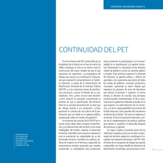 contenidos preliminares avance ii




                          continuidad del pet
                               El primer Avance del PET, presentado por la     social; promover la participación y la transver-
                          Presidenta de la Nación en el mes de marzo de        salidad en la planificación y la gestión territo-
                          2008, constituyó un hito en el camino hacia la       rial, fomentando la articulación entre distintos
                          construcción del nuevo modelo de país al que         niveles de gobierno y entre los sectores público
                          aspiramos los argentinos. La envergadura del         y privado. Estas premisas expresan la voluntad
                          trabajo que supuso y la movilización institucio-     de dinamizar la agenda pública, a efectos de
                          nal que representó comprometieron al Gobier-         apuntalar a los organismos ejecutores de todos
                          no Nacional -a través de la Subsecretaría de         los niveles de gobierno -nacional, provincial y
                          Planificación Territorial de la Inversión Pública    municipal-, aportando la visión integral que
                          (SSPTIP)- y a las respectivas áreas de planifica-    requieren los procesos de toma de decisiones
                          ción provincial a asumir el desafío de su con-       que afectan al territorio. Y exponen, al mismo
                          solidación. Pero ¿cómo encarar este desafío?         tiempo, la decisión de conciliar dos principios
                          ¿Cómo afianzar lo realizado, manteniendo la          constitucionales fundamentales: el de la auto-
                          premisa de que la planificación del territorio       nomía de los gobiernos federales y locales en lo
                          tiene en su proceso de producción la clave que       que respecta a la administración de sus territo-
                          les otorga sentido a sus productos? ¿Cómo            rios, y el de la responsabilidad concurrente del
                          promover la creación de una cultura de la pla-       Estado Nacional, como garante del crecimiento
                          nificación que se instale en la agenda pública,      armónico de la Nación -tal como se expresa en
                          atravesando todos los niveles de gobierno?           el artículo 75 de la Constitución Nacional- a tra-
                               En el decreto de creación de la SSPTIP se re-   vés de la implementación de políticas públicas
                          sumen ciertas ideas clave: recuperar la planifica-   que tiendan a equilibrar el desarrollo desigual
                          ción y el ordenamiento del territorio como tarea     de provincias y regiones.
                          indelegable del Estado; impulsar el desarrollo            Sin lugar a dudas, el acuerdo acerca de los
Presentación del
                          territorial, entendido como proceso mediante el      anteriores conceptos, junto con la visión consen-
Plan Obras Para           cual se acrecientan las capacidades de un de-        suada del territorio argentino, constituyen el re-
lOs argentinOs.           terminado territorio; coordinar las políticas pú-    sultado más relevante del Avance I del PET. Pero
residencia Presidencial
de OlivOs, 15 de          blicas de impacto en el territorio, superando las    el diseño de un programa de trabajo que apunte
diciembre de 2008.        características miradas sectoriales que impiden      a desarrollar con mayor detalle las directrices de
                          comprender su complejidad como producción            planificación concertadas, que promueva la arti-     67
 