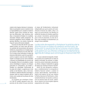 continuidad del p.e.t.




     culación entre órganos decisores, la transversa-       al campo del fortalecimiento institucional,
     lidad y la participación social, sin perder de vista   indispensable para que la práctica de la pla-
     la responsabilidad que le compete al Gobierno          nificación territorial sea viable y eficaz a lo
     Nacional, supone tomar iniciativas de natura-          largo y a lo ancho del país; y las referidas a la
     leza muy diferenciada. Cabe mencionar, entre           producción de planes y/o estudios específicos
     ellas, la necesidad de fortalecer los resultados       que provean instrumentos pormenorizados
     alcanzados mediante análisis prospectivos -de          para la toma de decisiones. Se trata de es-
     escenarios geopolíticos futuros probables- que         feras cuyos resultados se retroalimentan y se
     permitan identificar a los actores y factores de       otorgan mutua viabilidad.
     riesgo de ruptura del escenario deseado.
          El proceso de desarrollo del PET tuvo como        la decisión de expandir y fortalecer la práctica de la
     objetivo proveer una nueva visión del territo-         planificación en todos los ámbitos territoriales, de
     rio, partiendo del reconocimiento del escenario
                                                            promover la ampliación de los actores involucrados
     tendencial y amparándose en el modelo de país
     que comenzó a delinearse en el año 2003. Res-          y de potenciar sus efectos sinérgicos fundamentó la
     ta, en la etapa actual, profundizar el análisis de     agenda de trabajo que constituye el avance ii del pet.
     escenarios alternativos, a partir de cuya identifi-
     cación se sugieran cursos de acción dirigidos a            En suma, la decisión de expandir y fortale-
     impedir la emergencia de los menos deseables           cer la práctica de la planificación en todos los
     y favorecer las probabilidades de ocurrencia de        ámbitos territoriales, de promover la amplia-
     los deseables. Existe en la actualidad un amplio       ción de los actores involucrados y de potenciar
     acervo metodológico al respecto, con enfoques          sus efectos sinérgicos fundamentó la agenda
     particulares en Latinoamérica, que tienden a           de trabajo que constituye el Avance II del PET.
     fortalecer las capacidades institucionales de              Dentro de esta perspectiva multiplica-
     los países de la región. La agenda que en este         dora y multidimensional, le corresponde al
     sentido se está llevando a cabo a nivel nacio-         Gobierno Nacional conducir y sostener el
     nal deberá en adelante difundirse hasta llegar a       proceso desencadenado, imprimiéndole el
     atravesar todos los niveles de gobierno del te-        espíritu del proyecto de país que sintetiza
     rritorio, como sustrato de los procesos de toma        la Política Nacional de Planificación y Orde-
     de decisiones.                                         namiento Territorial. Se resumen a continua-
          Las iniciativas que constituyen el Avan-          ción las distintas líneas de acción, ordena-
     ce II del PET pueden agruparse como com-               das en relación con los principales objetivos
68   ponentes de dos esferas: las que conciernen            programáticos de la etapa.
 