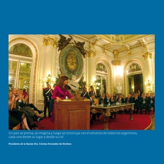 Un país se piensa, se imagina y luego se construye con el esfuerzo de todos los argentinos,
cada uno desde su lugar y desde su rol.

Presidenta de la Nación Dra. Cristina Fernández de Kirchner.
 