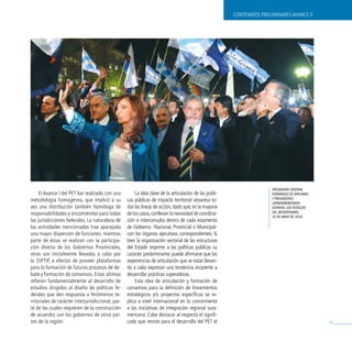 CONTENIDOS PRELIMINARES AvANCE II




                                                                                                                          Presidenta cristina
     El Avance I del PET fue realizado con una          La idea clave de la articulación de las políti-                   Fernández de Kirchner
metodología homogénea, que implicó a su             cas públicas de impacto territorial atraviesa to-                     y Presidentes
                                                                                                                          latinOamericanOs
vez una distribución también homóloga de            das las líneas de acción, dado que, en la mayoría                     durante lOs FestejOs
responsabilidades y encomiendas para todas          de los casos, conllevan la necesidad de coordina-                     del bicentenariO.
                                                                                                                          25 de mayO de 2010.
las jurisdicciones federales. La naturaleza de      ción e interconsulta dentro de cada estamento
las actividades mencionadas trae aparejada          de Gobierno -Nacional, Provincial o Municipal-
una mayor dispersión de funciones: mientras         con los órganos ejecutivos correspondientes. Si
parte de éstas se realizan con la participa-        bien la organización sectorial de las estructuras
ción directa de los Gobiernos Provinciales,         del Estado imprime a las políticas públicas su
otras son inicialmente llevadas a cabo por          carácter predominante, puede afirmarse que las
la SSPTIP, a efectos de proveer plataformas         experiencias de articulación que se están llevan-
para la formación de futuros procesos de de-        do a cabo expresan una tendencia incipiente a
bate y formación de consensos. Estas últimas        desarrollar prácticas superadoras.
refieren fundamentalmente al desarrollo de              Esta idea de articulación y formación de
estudios dirigidos al diseño de políticas fe-       consensos para la definición de lineamientos
derales que den respuesta a fenómenos te-           estratégicos y/o proyectos específicos se re-
rritoriales de carácter interjurisdiccional, par-   plica a nivel internacional en lo concerniente
te de las cuales requieren de la construcción       a las iniciativas de integración regional sura-
de acuerdos con los gobiernos de otros paí-         mericana. Cabe destacar al respecto el signifi-
ses de la región.                                   cado que reviste para el desarrollo del PET el                                                71
 