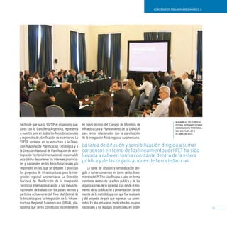 contenidos preliminares avance ii




                                                                                                                    iii asamblea del cOnsejO
hecho de que sea la SSPTIP el organismo que,       en brazo técnico del Consejo de Ministros de                     Federal de PlaniFicación y
junto con la Cancillería Argentina, representa     Infraestructura y Planeamiento de la UNASUR                      OrdenamientO territOrial.
                                                                                                                    mar del Plata, 8 y 9
a nuestro país en todos los foros binacionales     para temas relacionados con la planificación                     de abril de 2010.
y regionales de planificación de inversiones. La   de la integración física regional suramericana.
SSPTIP contiene en su estructura a la Direc-
ción Nacional de Planificación Estratégica y a     la tarea de difusión y sensibilización dirigida a sumar
la Dirección Nacional de Planificación de la In-   consensos en torno de los lineamientos del pet ha sido
tegración Territorial Internacional, responsable   llevada a cabo en forma constante dentro de la esfera
esta última de sostener los intereses provincia-
                                                   pública y de las organizaciones de la sociedad civil.
les y nacionales en los foros binacionales y/o
regionales en los que se debaten y priorizan           La tarea de difusión y sensibilización diri-
los proyectos de infraestructuras para la inte-    gida a sumar consensos en torno de los linea-
gración regional suramericana. La Dirección        mientos del PET ha sido llevada a cabo en forma
Nacional de Planificación de la Integración        constante dentro de la esfera pública y de las
Territorial Internacional asiste a las mesas bi-   organizaciones de la sociedad civil desde el mo-
nacionales de trabajo con los países vecinos y     mento de su publicación y presentación, dando
participa activamente del Foro Multilateral de     cuenta de la metodología con que fue realizado
la Iniciativa para la Integración de la Infraes-   y del proyecto de país que expresan sus conte-
tructura Regional Suramericana (IIRSA), pla-       nidos. En ella estuvieron implicados los equipos
taforma que se ha constituido recientemente        nacionales y los equipos provinciales, en orden                                               73
 