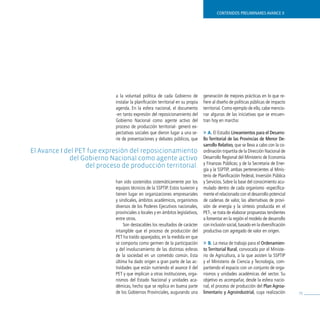 contenidos preliminares avance ii




                             a la voluntad política de cada Gobierno de           generación de mejores prácticas en lo que re-
                             instalar la planificación territorial en su propia   fiere al diseño de políticas públicas de impacto
                             agenda. En la esfera nacional, el documento          territorial. Como ejemplo de ello, cabe mencio-
                             -en tanto expresión del reposicionamiento del        nar algunas de las iniciativas que se encuen-
                             Gobierno Nacional como agente activo del             tran hoy en marcha:
                             proceso de producción territorial- generó ex-
                             pectativas sociales que dieron lugar a una se-       » A. El Estudio lineamientos para el desarro-
                             rie de presentaciones y debates públicos, que        llo territorial de las provincias de menor de-
                                                                                  sarrollo relativo, que se lleva a cabo con la co-
el avance i del pet fue expresión del reposicionamiento                           ordinación tripartita de la Dirección Nacional de
              del Gobierno nacional como agente activo                            Desarrollo Regional del Ministerio de Economía
                                                                                  y Finanzas Públicas; y de la Secretaría de Ener-
                   del proceso de producción territorial.
                                                                                  gía y la SSPTIP, ambas pertenecientes al Minis-
                                                                                  terio de Planificación Federal, Inversión Pública
                             han sido sostenidos sistemáticamente por los         y Servicios. Sobre la base del conocimiento acu-
                             equipos técnicos de la SSPTIP. Estos tuvieron y      mulado dentro de cada organismo -específica-
                             tienen lugar en organizaciones empresariales         mente el relacionado con el desarrollo potencial
                             y sindicales, ámbitos académicos, organismos         de cadenas de valor, las alternativas de provi-
                             diversos de los Poderes Ejecutivos nacionales,       sión de energía y la síntesis producida en el
                             provinciales o locales y en ámbitos legislativos,    PET-, se trata de elaborar propuestas tendientes
                             entre otros.                                         a fomentar en la región el modelo de desarrollo
                                  Son destacables los resultados de carácter      con inclusión social, basado en la diversificación
                             intangible que el proceso de producción del          productiva con agregado de valor en origen.
                             PET ha traído aparejados, en la medida en que
                             se comporta como germen de la participación          » B. La mesa de trabajo para el ordenamien-
                             y del involucramiento de las distintas esferas       to territorial rural, convocada por el Ministe-
                             de la sociedad en un cometido común. Esta            rio de Agricultura, a la que asisten la SSPTIP
                             última ha dado origen a gran parte de las ac-        y el Ministerio de Ciencia y Tecnología, com-
                             tividades que están nutriendo el avance II del       partiendo el espacio con un conjunto de orga-
                             PET y que implican a otras instituciones, orga-      nismos y unidades académicas del sector. Su
                             nismos del Estado Nacional y unidades aca-           objetivo es acompañar, desde la esfera nacio-
                             démicas, hecho que se replica en buena parte         nal, el proceso de producción del plan agroa-
                             de los Gobiernos Provinciales, augurando una         limentario y agroindustrial, cuya realización        75
 