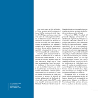 En el mes de marzo de 2008, la Presiden-        blica y Servicios, y con misiones y funciones que
                               ta Cristina Fernández de Kirchner presentó el        sintetizan la voluntad de retomar la planifica-
                               Avance I del Plan Estratégico Territorial - Argen-   ción territorial como política de Estado.
                               tina 2016 (PET), que constituye un eslabón más           El Avance I del PET fue el resultado del
                               en la cadena de iniciativas y decisiones toma-       proceso de trabajo que comenzó con la crea-
                               das por el Gobierno Nacional en función de la        ción del citado organismo. El primer paso que
                               construcción de un proyecto de desarrollo con        se dio en la SSPTIP fue la definición de los
                               inclusión social. Dicho Plan supone quebrar la       principios que regirían la Política Nacional de
                               impronta de inequidad que trajo aparejada la         Planificación y Desarrollo Territorial, y la elabo-
                               aplicación de las recetas del neoliberalismo         ración del PET -una de sus principales deter-
                               económico durante casi tres décadas, y que           minaciones- fue la tarea siguiente. Su sello de
                               significó la profundización de la brecha entre       identidad está contenido en la propia portada
                               regiones ricas y pobres de nuestro territorio.       de la publicación: “un proceso de construcción
                                    Señalamos que la producción del PET re-         conducido por el Gobierno Nacional mediante
                               presenta un elemento más en la cadena de             la formación de consensos para el desplie-
                               iniciativas del Gobierno Nacional. Es en ese         gue de la inversión pública.” Una frase cuyo
                               marco en el cual cobra verdadero sentido, en         contenido condensa conceptos clave, como la
                               tanto que gobernar sobre la base de ciertas          necesidad de liderazgo nacional, en función
                               ideas-fuerza y planificar el futuro fueron accio-    del fortalecimiento del Estado-Nación como
                               nes simultáneas. Por ello, mientras se llevaban      garante de equidad, la necesidad de consen-
                               a cabo las medidas necesarias para revertir          suar con los gobiernos de las 24 jurisdicciones
                               la situación en que se encontraba el país, el        federales la visión del territorio al que el país
                               Gobierno Nacional tomó la decisión político-         como unidad aspira y la estrategia de inver-
                               institucional de crear un organismo que tuviera      sión pública conducente a su concreción.
                               por objeto el posicionamiento del Estado como            Efectivamente, el PET es el producto del
                               protagonista en la política de desarrollo del        trabajo realizado por los equipos técnicos del
                               territorio: la Subsecretaría de Planificación Te-    Gobierno Nacional con la participación de los
                               rritorial de la Inversión Pública (SSPTIP), creada   equipos técnicos delegados por los Gobiernos
                               en el año 2004 con directa dependencia del           Provinciales y la Ciudad Autónoma de Buenos
Acto dE lAnzAmiEnto dEl PlAn   Ministro de Planificación Federal, Inversión Pú-     Aires. Sus resultados son de diversa naturaleza.
EstrAtégico tErritoriAl,
sAlón BlAnco dE lA cAsA
rosAdA, 17 dE mArzo dE 2008.

                                                                                                                                          7
 