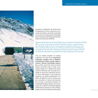 CONTENIDOS PRELIMINARES AvANCE II




anualmente la elaboración del Informe Anual
de Seguimiento en forma conjunta con la Se-
cretaría de Ambiente y Desarrollo Sustentable,
con el aporte de la Subsecretaría de Desarrollo
Urbano y vivienda y del Ente Nacional de Obras
Hídricas de Saneamiento (ENOHSA).

Gran parte de las actividades que nutren el avance ii del
pet y que implican a otras instituciones, organismos
del estado nacional y unidades académicas auguran
una generación de mejores prácticas en lo que refiere
al diseño de políticas públicas de impacto territorial.
» H. Los estudios encarados con equipos
académicos, en el marco de los convenios de
cooperación suscriptos entre el ministerio
de planificación Federal, inversión pública y
servicios y diversas universidades naciona-
les, que tienen como factor común la idea de
producir conocimiento para la acción, cono-
cimiento basado en la utilización del enorme
caudal de información que hoy provee la tec-
nología en manos de los organismos del Esta-
do -que se halla dispersa-, y que incorpora la
experiencia que aporta la participación en la
gestión de gobierno. Entre las iniciativas que
ya se encuentran en marcha cabe mencionar,
por una parte, la encomienda realizada a la
Universidad Tecnológica Nacional, con la parti-
cipación de la Dirección de Desarrollo Regional
del Ministerio de Economía y Finanzas Públicas,
dirigida al estudio de aspectos pormenorizados                                        81
 