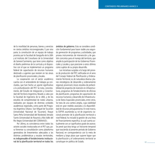 contenidos preliminares avance ii




de la movilidad de personas, bienes y servicios      ámbitos de gobierno. Esto se considera condi-
en ciertos ámbitos microrregionales. Y, por otra     ción fundamental para hacer viable una segun-
parte, la constitución de un equipo de trabajo       da generación de programas y actividades, que
provisto por la Facultad de Geografía de la UBA      provea instrumentos de intervención y de ges-
y el Instituto del Conurbano de la Universidad       tión concretos para el manejo del territorio, que
de General Sarmiento, que tiene como objetivo        amplíe la participación de los Gobiernos Provin-
el diseño preliminar de la currícula y el disposi-   ciales y Locales y que posicione a estos últimos
tivo con el que se implementará un programa          como sujetos de su propio desarrollo.
federal de capacitación de recursos humanos               Las iniciativas surgidas a lo largo del proce-
destinado a agentes que revisten en las áreas        so de producción del PET, ratificadas en el seno
de planificación provinciales y locales.             del Consejo Federal de Planificación y Ordena-
     La cooperación con el sector académico          miento Territorial, es de naturaleza diversa: pla-
cuenta con el antecedente de trabajos ya con-        nes estratégicos de desarrollo y ordenamiento
cluidos, que han hecho un aporte significativo       regional, provincial o local, estudios de prefacti-
a la profundización del PET. Se trata, concreta-     bilidad de proyectos de inversión en infraestruc-
mente, del Estudio de Integración y Conectivi-       turas, programas de fortalecimiento de oficinas
dad del Territorio Argentino, llevado a cabo por     de planificación, programas de capacitación de
la Facultad de Ingeniería de la UBA, y de los        recursos humanos y desarrollo de Infraestructu-
estudios de competitividad de nodos urbanos,         ra de Datos Espaciales provinciales, entre otros.
realizados por equipos de distintas unidades         Se trata de una cartera amplia, cuya viabilidad
académicas regionales, como parte del Progra-        está en gran medida asociada a la disponibili-
ma Argentina Urbana -San Miguel de Tucumán           dad de recursos presupuestarios. En este marco,
(Universidad Nacional de Tucumán); Roque             la SSPTIP, asumiendo su rol de organismo na-
Saenz Peña (Universidad del Nordeste); venado        cional promotor de la planificación territorial a
Tuerto (Universidad de Rosario) y Alto valle del     nivel federal, ha iniciado la gestión de una línea
Río Negro (Universidad del COMAHUE)-.                de financiamiento específica, la cual cuenta ac-
     Por último, es coincidencia entre todos los     tualmente con un significativo grado de avance.
actores sociales involucrados en el PET que, pa-     Se prevé que ésta tenga un horizonte temporal
ra fomentar su consolidación como plataforma         que trascienda al presente período de Gobierno
generadora de lineamientos adecuados a las           Nacional, en correspondencia con la meta de
distintas problemáticas y escalas territoriales,     mediano y largo plazo que supone lograr que
es indispensable el fortalecimiento institucio-      la planificación y el ordenamiento territorial se
nal de la planificación territorial en todos los     constituyan en política de Estado.                                                        83
 