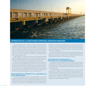 oPtimizaCióN De la CoNeCtiviDaD territorial argeNtiNa-Paraguaya

          Paraguay y Argentina poseen 1.550 Km. de fronteras aproximadamente, de-             la República de Paraguay. Otras posibilidades de cruce son la Pasarela Clorinda-
      limitadas naturalmente por los ríos Pilcomayo, Paraguay y Paraná, cuestión que          Nanawa, que facilita el tránsito peatonal entre ambas orillas del río Pilcomayo y,
      representa un condicionamiento importante en términos de proyectos que per-             más al este, el paso Puerto Pilcomayo-Itá Enramada, una conexión de tipo fluvial
      mitan la integración física. Frente a los avances de los procesos de integración        sobre el río Paraguay que se materializa mediante un servicio de balsa que trans-
      regional es necesario lograr la optimización de las redes viales y de los pasos         porta vehículos y pasajeros.
      fronterizos, ya que estos son elementos articuladores de los corredores de trans-           El objetivo del estudio es identificar y evaluar las inversiones necesarias para
      porte y, a la vez, puntos neurálgicos que condicionan los beneficios obtenidos          optimizar las conexiones físicas y el transporte multimodal que permitan captar
      por las mejoras de dichas redes.                                                        plenamente los beneficios derivados de un buen estándar de la infraestructura y
          Análisis realizados por ambos países en el marco del Grupo Técnico Mixto            del funcionamiento pleno de un control integrado de frontera.
      Argentino-Paraguayo, contenidos en un Plan Maestro de Pasos Fronterizos, de-
      terminaron la prioridad de realizar estudios que permitan implementar acciones         estuDio biNaCioNal De oPtimizaCióN De la
      tendientes a elevar la eficiencia de las principales conexiones fronterizas.           CoNeCtiviDaD eN el NoDo río bermejo-ÑeembuCú
          Se arribó a un acuerdo binacional sobre los estudios a realizar y su alcance; se         Su objetivo es evaluar la factibilidad técnica, económica, financiera, ambiental
      hizo la presentación ante FONPLATA para la obtención de una asistencia técnica          e institucional de un Programa de Inversiones que permita desarrollar la conecti-
      de recuperación contingente para su financiación y se acordó el mecanismo de            vidad territorial del nodo Ñeembucú-Río Bermejo, definido al sur del Paso Inter-
      ejecución y supervisión de dichos estudios. Aprobada la operación por el Direc-         nacional Puerto Formosa-Puerto Alberdi y al norte del Paso Internacional Puerto
      torio de FONPLATA, se completó la gestión para la aprobación interna y se firmó         Las Palmas-Humaitá.
      el contrato en Argentina y en Paraguay, en este último caso encontrándose en                 Las inversiones deberán cubrir la implementación de una nueva conexión
      trámite de ratificación parlamentaria y ya cuenta con media sanción.                    física sobre el río Paraguay en el área de estudio, mediante la ejecución de un
                                                                                              Puente Internacional, vial o ferro/vial, sus accesos y vinculaciones a las redes
     estuDio biNaCioNal De oPtimizaCióN De la CoNeCtiviDaD eN el                              troncales viales y/o ferroviarias; la implementación de obras y accesos locales,
     NoDo CloriNDa-asuNCióN                                                                   necesarios para la vinculación expeditiva de toda el área con el nuevo Puente
          Se centra, desde el punto de vista de su ubicación geográfica, en el nodo que       Internacional; y las que lleven a un nivel óptimo de operación el cruce fluvial, en
      permite la conexión del área cercana a la localidad de Clorinda con el Área Me-         los pasos internacionales habilitados en el área.
      tropolitana de Asunción. En dicho nodo existen distintas alternativas de cruces,
      siendo el más importante el Puente San Ignacio de Loyola, situado sobre el río
      Pilcomayo, que une Clorinda, en la República Argentina, con Puerto Falcón, en

84
 
