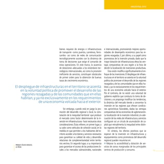 ArgentinA 2010




                               bienes requiere de energía e infraestructuras          e internacionales, promoviendo mejores oportu-
                               de transporte -como puertos, carreteras, ferro-        nidades de desempeño económico para las re-
                               carriles- así como de redes de comunicación            giones rezagadas. Y, por último, a su papel como
                               tecnológicamente acordes con la dinámica de            promotoras de la inversión privada, dado que la
                               toma de decisiones que exige el comando de             mayor dotación de infraestructuras eleva las ven-
                               estas operaciones. En este marco, la ausencia          tajas comparativas de una región a la hora de
                               de dotaciones adecuadas a los estándares tec-          decidir la localización de inversiones productivas.
                               nológicos internacionales, así como la provisión            Esta visión modifica significativamente el en-
                               ineficiente de servicios, constituyen obstáculos       foque de las inversiones. El despliegue de infraes-
                               de primer orden para la obtención de buenas            tructuras en el territorio se asienta en la voluntad
                               tasas de crecimiento económico.                        política de promover el desarrollo de las regiones
                                                                                      rezagadas y de las comunidades que en ellas ha-
el despliegue de infraestructuras en el territorio se asienta                         bitan, y ya no exclusivamente en los requerimien-
    en la voluntad política de promover el desarrollo de las                          tos de una economía volcada hacia el exterior.
                                                                                      Por el contrario, de no existir una voluntad de
     regiones rezagadas y de las comunidades que en ellas
                                                                                      gobierno explícita que conduzca la toma de de-
    habitan, y ya no exclusivamente en los requerimientos                             cisiones y se proponga modificar las tendencias,
                de una economía volcada hacia el exterior.                            la dinámica del mercado tiende a concentrar la
                                                                                      inversión en las regiones que ofrecen condicio-
                                    Sin embargo, cuando está en juego la pro-         nes apriorísticas favorables, dadas las ventajas
                               moción del desarrollo regional o local, la cons-       comparativas de las economías de aglomeración.
                               tatación de la inequidad territorial -que produce      La localización de la inversión industrial y la ade-
                               el mercado como factor determinante de la in-          cuación de las redes de infraestructura y servicios
                               versión en infraestructuras- hace necesarias otras     configuran así un círculo de acumulación de ca-
                               consideraciones. Éstas refieren, en primer lugar, a    pital que retroalimenta la inequidad entre distin-
                               su valor como vehículos de cohesión social, en la      tas regiones del territorio.
                               medida en que permiten a los habitantes del te-             En síntesis, los efectos positivos que se
                               rritorio acceder a los bienes y servicios necesarios   esperan de la inversión en infraestructuras y
                               para garantizar su calidad de vida y desarrollar       equipamientos como promotoras del desarrollo
                               relaciones de complementariedad entre territo-         regional pueden resumirse en:
parque eólico arauco,
                               rios vecinos. En segundo lugar, a su importancia       » Mejorar la accesibilidad y dotación de ser-
la rioja.                      para garantizar el acceso de las producciones lo-      vicios de zonas marginadas de los principales
                               cales a los mercados subnacionales, nacionales         centros de producción y consumo.                       91
 