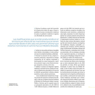ArgentinA 2010




                              » Disminuir la pobreza a partir de la provisión      pesos en el año 2009. Una inversión que se ar-
                              de infraestructura básica de agua y cloacas y        ticula con políticas y proyectos vinculados a las
                              posibilitar el acceso a la educación y cobertura     dimensiones social, económica y ambiental de
                              de salud a la población residente en regiones        cada región, amparada en la visión integral que
                              con dificultades de comunicación.                    aportan los sucesivos productos del proceso de
                                                                                   planificación. La Política Nacional de Desarrollo
      Las modificaciones que se están produciendo en el                            y Ordenamiento Territorial sintetizó en su mo-
    territorio por efecto de las inversiones que se vienen                         mento las ideas rectoras del proyecto nacional
                                                                                   que fijó como horizonte alcanzar una Argentina
 ejecutando desde el año 2003 nos permiten afirmar que
                                                                                   más equilibrada, integrada, sustentable y so-
estamos transitando el camino hacia el modelo deseado.                             cialmente justa. El Avance I del PET perfiló los
                                                                                   rasgos fundamentales del Modelo Deseado del
                              » Facilitar los intercambios de bienes intangibles   Territorio Nacional y, nutriéndose de las iniciati-
                              entre distintas comunidades, en tanto promue-        vas provinciales y de las estrategias sectoriales
                              ven lazos de complementariedad y solidaridad.        de los organismos ejecutivos, se constituyó en
                              » Promover la atracción de más y mejores in-         una guía para el despliegue integral de la inver-
                              versiones productivas, mejorando las ventajas        sión pública en materia de infraestructuras.
                              comparativas de las regiones marginadas y                 Las modificaciones que se están producien-
                              disminuyendo los costos empresarios a partir         do en el territorio por efecto de las inversiones
                              de la provisión mayor y más eficiente de ener-       que se vienen ejecutando desde el año 2003
                              gía, transporte y servicios, entre otros.            nos permiten, sin duda, afirmar que estamos
                              » Viabilizar el proceso de integración regional,     transitando el camino hacia ese Modelo De-
                              mediante la concreción de los acuerdos de inver-     seado. Si bien el efecto inercial del patrón he-
                              sión en infraestructura alcanzados en el marco de    redado de organización del territorio hace que
                              la UNASUR, que permitirán la efectiva cohesión       las transformaciones territoriales sean lentas, la
                              económica, social y cultural suramericana.           representación de la Argentina del Bicentenario
                                  Estas consideraciones fundamentan el vigo-       que se exhibe a continuación da muestra de las
                              roso proceso de inversión en infraestructuras lle-   nuevas tendencias. Asumiendo que la dimen-
                              vado a cabo por el Gobierno Nacional mediante        sión espacial del territorio refleja en gran medi-
                              el Ministerio de Planificación Federal, Inversión    da las múltiples dimensiones que lo componen,
                              Pública y Servicios, que ha supuesto pasar de        en estas tendencias subyace la mejora concreta
 pavimentación ruta
 nacional nº40, Salta.        un presupuesto ejecutado en el año 2003 de           de la calidad de vida y las posibilidades de de-
                              1.097 millones de pesos a 25.600 millones de         sarrollo de los habitantes de nuestro país.           93
 