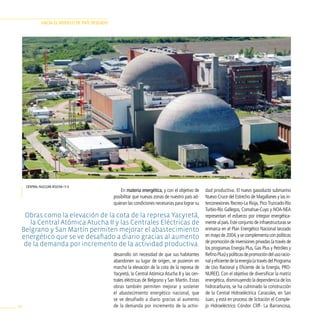 HAciA el modelo de pAÍs deseAdo




     central nuclear atucha i y ii.
                                                     En materia energética, y con el objetivo de     dad productiva. El nuevo gasoducto submarino
                                                 posibilitar que nuevas zonas de nuestro país ad-    Nuevo Cruce del Estrecho de Magallanes y las in-
                                                 quieran las condiciones necesarias para lograr su   terconexiones Recreo-La Rioja, Pico Truncado-Río
                                                                                                     Turbio-Río Gallegos, Comahue-Cuyo y NOA-NEA
  Obras como la elevación de la cota de la represa Yacyretá,                                         representan el esfuerzo por integrar energética-
    la Central Atómica Atucha II y las Centrales Eléctricas de                                       mente al país. Este conjunto de infraestructuras se
 Belgrano y San Martín permiten mejorar el abastecimiento                                            enmarca en el Plan Energético Nacional lanzado
 energético que se ve desafiado a diario gracias al aumento                                          en mayo de 2004, y se complementa con políticas
                                                                                                     de promoción de inversiones privadas (a través de
  de la demanda por incremento de la actividad productiva.
                                                                                                     los programas Energía Plus, Gas Plus y Petróleo y
                                                 desarrollo sin necesidad de que sus habitantes      Refino Plus) y políticas de promoción del uso racio-
                                                 abandonen su lugar de origen, se pusieron en        nal y eficiente de la energía (a través del Programa
                                                 marcha la elevación de la cota de la represa de     de Uso Racional y Eficiente de la Energía, PRO-
                                                 Yacyretá, la Central Atómica Atucha II y las cen-   NUREE). Con el objetivo de diversificar la matriz
                                                 trales eléctricas de Belgrano y San Martín. Estas   energética, disminuyendo la dependencia de los
                                                 obras también permiten mejorar y sostener           hidrocarburos, se ha culminado la construcción
                                                 el abastecimiento energético nacional, que          de la Central Hidroeléctrica Caracoles, en San
                                                 se ve desafiado a diario gracias al aumento         Juan, y está en proceso de licitación el Comple-
96                                               de la demanda por incremento de la activi-          jo Hidroeléctrico Cóndor Cliff- La Barrancosa,
 