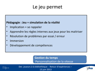 Le jeu permet
Pédagogie : Jeu = simulation de la réalité
• Implication = se rappeler
• Apprendre les règles internes aux jeux pour les maitriser
• Résolution de problèmes par essai / erreur
• Immersion
• Développement de compétences
Gestion du temps
Personnalisation de la vitesse
10
Des joueurs à la bibliothèque - Retour d’expériences –
13 juin 2013
 