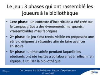 Le jeu : 3 phases qui ont rassemblé les
joueurs à la bibliothèque
• 1ere phase : un contexte d'incertitude a été créé sur
le campus grâce à des évènements marquants,
vraisemblables mais fabriqués
• 2ème
phase : le jeu s'est rendu visible en proposant une
série d'énigmes à résoudre afin de faire avancer
l'histoire.
• 3ème
phase : ultime soirée pendant laquelle les
étudiants ont été incités à collaborer et à réfléchir en
équipe, à utiliser la bibliothèque
11
Des joueurs à la bibliothèque - Retour d’expériences –
13 juin 2013
 