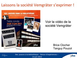 Laissons la société Vemgräter s’exprimer !
Brice Clocher
Tanguy Pouzol
12
Des joueurs à la bibliothèque - Retour d’expériences –
13 juin 2013
Voir la vidéo de la
société Vemgräter
http://www.youtube.com/watch?
v=ySkDNfh_d0Y
 