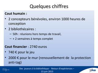 Quelques chiffres
Cout humain :
• 2 concepteurs bénévoles, environ 1000 heures de
conception
• 2 bibliothécaires :
– 50h : réunions hors temps de travail,
– + 2 semaines à temps complet
Cout financier : 2740 euros
• 740 € pour le jeu
• 2000 € pour le mur (renouvellement de la protection
anti-tag)
14
Des joueurs à la bibliothèque - Retour d’expériences –
13 juin 2013
 