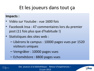 Et les joueurs dans tout ça
Impacts :
• Vidéo sur Youtube : vue 1600 fois
• Facebook Insa : 47 commentaires lors du premier
post (11 fois plus que d’habitude !)
• Statistiques des sites web :
– Libérons le campus : 10000 pages vues par 1520
visiteurs uniques
– Vemgråter : 10000 pages vues
– Echométéore : 8800 pages vues
15
Des joueurs à la bibliothèque - Retour d’expériences –
13 juin 2013
 