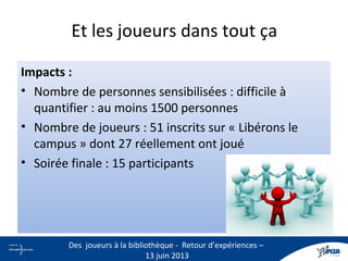 Et les joueurs dans tout ça
Impacts :
• Nombre de personnes sensibilisées : difficile à
quantifier : au moins 1500 personnes
• Nombre de joueurs : 51 inscrits sur « Libérons le
campus » dont 27 réellement ont joué
• Soirée finale : 15 participants
16
Des joueurs à la bibliothèque - Retour d’expériences –
13 juin 2013
 
