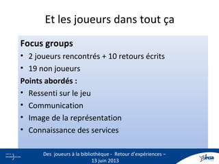 Et les joueurs dans tout ça
Focus groups
• 2 joueurs rencontrés + 10 retours écrits
• 19 non joueurs
Points abordés :
• Ressenti sur le jeu
• Communication
• Image de la représentation
• Connaissance des services
17
Des joueurs à la bibliothèque - Retour d’expériences –
13 juin 2013
 