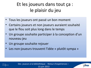 Et les joueurs dans tout ça :
le plaisir du jeu
• Tous les joueurs ont passé un bon moment
• Certains joueurs et non joueurs auraient souhaité
que le flou soit plus long dans le temps
• Un groupe souhaite participer à la conception d’un
nouveau jeu
• Un groupe souhaite rejouer
• Les non-joueurs trouvent l’idée « plutôt sympa »
18
Des joueurs à la bibliothèque - Retour d’expériences –
13 juin 2013
 