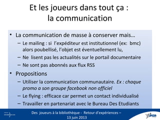 Et les joueurs dans tout ça :
la communication
• La communication de masse à conserver mais…
– Le mailing : si l’expéditeur est institutionnel (ex: bmc)
alors poubellisé, l’objet est éventuellement lu,
– Ne lisent pas les actualités sur le portail documentaire
– Ne sont pas abonnés aux flux RSS
• Propositions
– Utiliser la communication communautaire. Ex : chaque
promo a son groupe facebook non officiel
– Le flying : efficace car permet un contact individualisé
– Travailler en partenariat avec le Bureau Des Etudiants
19
Des joueurs à la bibliothèque - Retour d’expériences –
13 juin 2013
 