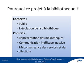 Pourquoi ce projet à la bibliothèque ?
Contexte :
• Public
• L’évolution de la bibliothèque
Constats :
• Représentation des bibliothèques
• Communication inefficace, passive
• Méconnaissance des services et des
collections
2
Des joueurs à la bibliothèque - Retour d’expériences –
13 juin 2013
 