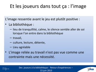 L’image ressentie avant le jeu est plutôt positive :
• La bibliothèque :
– lieu de tranquillité, calme, le silence semble aller de soi
lorsque l’on entre dans la bibliothèque
– travail,
– culture, lecture, détente,
– Lieu agréable
• L'image reliée au travail n'est pas vue comme une
contrainte mais une nécessité.
Et les joueurs dans tout ça : l’image
20
Des joueurs à la bibliothèque - Retour d’expériences –
13 juin 2013
 