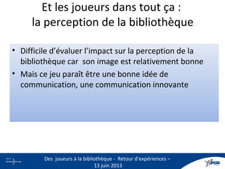 • Difficile d’évaluer l’impact sur la perception de la
bibliothèque car son image est relativement bonne
• Mais ce jeu paraît être une bonne idée de
communication, une communication innovante
Et les joueurs dans tout ça :
la perception de la bibliothèque
21
Des joueurs à la bibliothèque - Retour d’expériences –
13 juin 2013
 