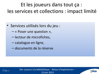• Services utilisés lors du jeu :
– « Poser une question »,
– lecteur de microfiches,
– catalogue en ligne,
– documents de la réserve
Et les joueurs dans tout ça :
les services et collections : impact limité
22
Des joueurs à la bibliothèque - Retour d’expériences –
13 juin 2013
 