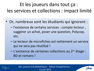 • Or, nombreux sont les étudiants qui ignorent :
– l’existence de certains services : compte lecteur ,
suggérer un achat, poser une question, Polycop,
etc.
– Le lecteur de microfiches est nettement un service
qui ne sera pas réutilisé !
– L’existence de certaines collections au 2ème
étage :
BD et romans !
Et les joueurs dans tout ça :
les services et collections : impact limité
23
Des joueurs à la bibliothèque - Retour d’expériences –
13 juin 2013
 