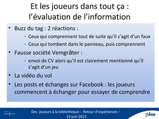 • Buzz du tag : 2 réactions :
- Ceux qui comprennent tout de suite qu’il s’agit d’un faux
- Ceux qui tombent dans le panneau, puis comprennent
• Fausse société Vemgråter :
- envoi de CV alors qu’il est clairement mentionné qu’il
s’agit d’un jeu
• La vidéo du vol
• Les posts et échanges sur Facebook : les joueurs
commencent à échanger pour essayer de comprendre
Et les joueurs dans tout ça :
l’évaluation de l’information
24
Des joueurs à la bibliothèque - Retour d’expériences –
13 juin 2013
 
