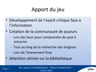 Apport du jeu
• Développement de l’esprit critique face à
l’information
• Création de la communauté de joueurs
- Lors des buzz pour comprendre de quoi il
retourne
- Tout au long de la recherche des énigmes
- Lors de l’évenement final
• Attention attirée sur la bibliothèque
25
Des joueurs à la bibliothèque - Retour d’expériences –
13 juin 2013
 