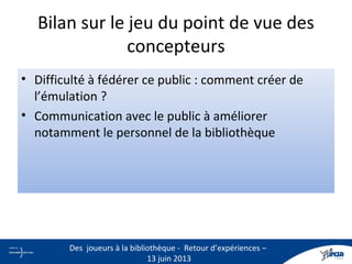 Bilan sur le jeu du point de vue des
concepteurs
• Difficulté à fédérer ce public : comment créer de
l’émulation ?
• Communication avec le public à améliorer
notamment le personnel de la bibliothèque
26
Des joueurs à la bibliothèque - Retour d’expériences –
13 juin 2013
 