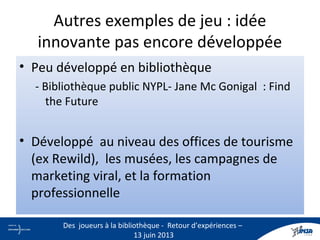 Autres exemples de jeu : idée
innovante pas encore développée
• Peu développé en bibliothèque
- Bibliothèque public NYPL- Jane Mc Gonigal : Find
the Future
• Développé au niveau des offices de tourisme
(ex Rewild), les musées, les campagnes de
marketing viral, et la formation
professionnelle
27
Des joueurs à la bibliothèque - Retour d’expériences –
13 juin 2013
 