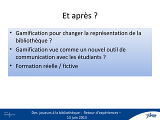 Et après ?
• Gamification pour changer la représentation de la
bibliothèque ?
• Gamification vue comme un nouvel outil de
communication avec les étudiants ?
• Formation réelle / fictive
28
Des joueurs à la bibliothèque - Retour d’expériences –
13 juin 2013
 