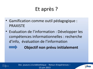 Et après ?
• Gamification comme outil pédagogique :
PRAXISTE
• Evaluation de l’information : Développer les
compétences informationnelles : recherche
d’info, évaluation de l’information
Objectif non prévu initialement
29
Des joueurs à la bibliothèque - Retour d’expériences –
13 juin 2013
 