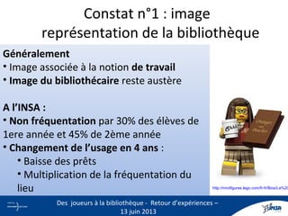 Constat n°1 : image
représentation de la bibliothèque
Généralement
• Image associée à la notion de travail
• Image du bibliothécaire reste austère
A l’INSA :
• Non fréquentation par 30% des élèves de
1ere année et 45% de 2ème année
• Changement de l’usage en 4 ans :
• Baisse des prêts
• Multiplication de la fréquentation du
lieu
• Elitisme ressenti par le personnel de l’INSA 3
Des joueurs à la bibliothèque - Retour d’expériences –
13 juin 2013
http://minifigures.lego.com/fr-fr/Bios/La%20
 