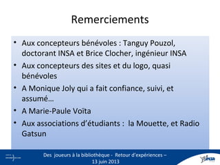 Remerciements
• Aux concepteurs bénévoles : Tanguy Pouzol,
doctorant INSA et Brice Clocher, ingénieur INSA
• Aux concepteurs des sites et du logo, quasi
bénévoles
• A Monique Joly qui a fait confiance, suivi, et
assumé…
• A Marie-Paule Voïta
• Aux associations d’étudiants : la Mouette, et Radio
Gatsun
30
Des joueurs à la bibliothèque - Retour d’expériences –
13 juin 2013
 