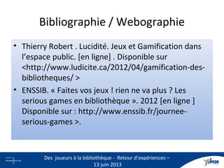 Bibliographie / Webographie
• Thierry Robert . Lucidité. Jeux et Gamification dans
l’espace public. [en ligne] . Disponible sur
<http://www.ludicite.ca/2012/04/gamification-des-
bibliotheques/ >
• ENSSIB. « Faites vos jeux ! rien ne va plus ? Les
serious games en bibliothèque ». 2012 [en ligne ]
Disponible sur : http://www.enssib.fr/journee-
serious-games >.
31
Des joueurs à la bibliothèque - Retour d’expériences –
13 juin 2013
 