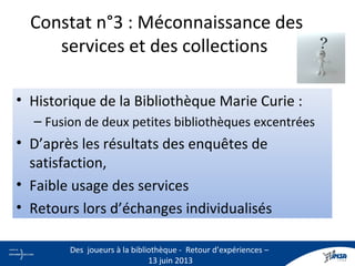 Constat n°3 : Méconnaissance des
services et des collections
• Historique de la Bibliothèque Marie Curie :
– Fusion de deux petites bibliothèques excentrées
• D’après les résultats des enquêtes de
satisfaction,
• Faible usage des services
• Retours lors d’échanges individualisés
5
Des joueurs à la bibliothèque - Retour d’expériences –
13 juin 2013
 