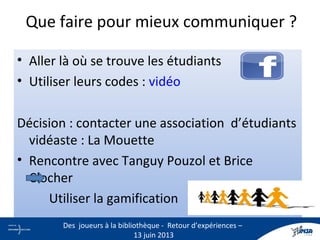 Que faire pour mieux communiquer ?
• Aller là où se trouve les étudiants
• Utiliser leurs codes : vidéo
Décision : contacter une association d’étudiants
vidéaste : La Mouette
• Rencontre avec Tanguy Pouzol et Brice
Clocher
Utiliser la gamification
6
Des joueurs à la bibliothèque - Retour d’expériences –
13 juin 2013
 