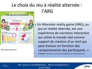 Le choix du Jeu à réalité alternée :
l’ARG
« Un Alternate reality game (ARG), ou
jeu en réalité alternée, est une
expérience de narration interactive
qui utilise le monde réel comme
support de création d’un récit qui
peut évoluer en fonction des
comportements des participants. »
• Cf Actisia. http://www.actisia.com/tag/jeux-en-realite-alternee/
7
Des joueurs à la bibliothèque - Retour d’expériences –
13 juin 2013
http://www.digiworks.fr/
 