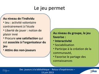 Le jeu permet
Au niveau de l’individu
• Jeu : activité volontaire
contrairement à l’école
• Liberté de jouer : notion de
plaisir inné
• Procure une satisfaction qui
est associée à l’organisateur du
jeu
• Attire des non-joueurs
Au niveau du groupe, le jeu
favorise :
• Interactivité
• Sociabilisation
• Participe à la création de la
communauté,
• Favorise le partage des
connaissances
8
Des joueurs à la bibliothèque - Retour d’expériences –
13 juin 2013
 