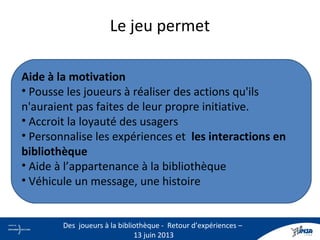 Le jeu permet
Aide à la motivation
• Pousse les joueurs à réaliser des actions qu'ils
n'auraient pas faites de leur propre initiative.
• Accroit la loyauté des usagers
• Personnalise les expériences et les interactions en
bibliothèque
• Aide à l’appartenance à la bibliothèque
• Véhicule un message, une histoire
9
Des joueurs à la bibliothèque - Retour d’expériences –
13 juin 2013
 