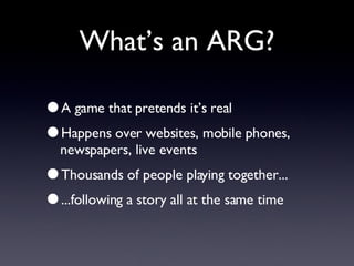 What’s an ARG? A game that pretends it’s real Happens over websites, mobile phones, newspapers, live events Thousands of people playing together... ...following a story all at the same time 