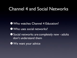 Channel 4 and Social Networks Who watches Channel 4 Education? Who uses social networks? Social networks are completely new - adults don’t understand them We want your advice 