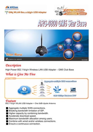 High Power 802.11b/g/n Wireless LAN USB Adapter – GM5 Club Base
Feature
Description
802.11b/g/n WLAN USB Adapter + One 9dBi dipole Antenna
■ Aggregate multiple WAN connections.
■ Breaking bandwidth limitation of ISP.
■ Higher capacity by combining bandwidth.
■ Accelerate download speed.
■ Maximum bandwidth allocation among users.
■ Combine with wired and/or wireless connections.
■ Ensure a continuous connection.
What is Give Me Five
 